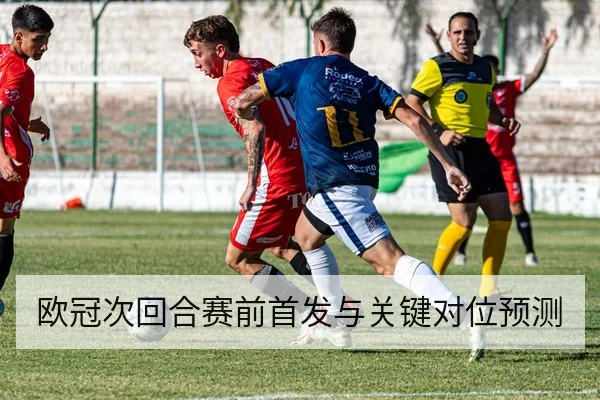 欧冠次回合赛前首发与关键对位预测